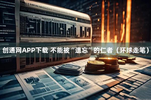 创通网APP下载 不能被“遗忘”的仁者(环球走笔)
