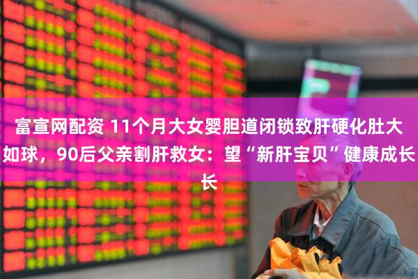 富宣网配资 11个月大女婴胆道闭锁致肝硬化肚大如球，90后父亲割肝救女：望“新肝宝贝”健康成长