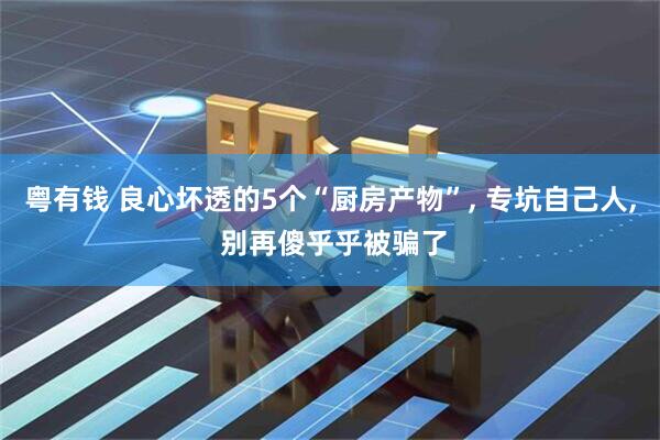 粤有钱 良心坏透的5个“厨房产物”, 专坑自己人, 别再傻乎乎被骗了