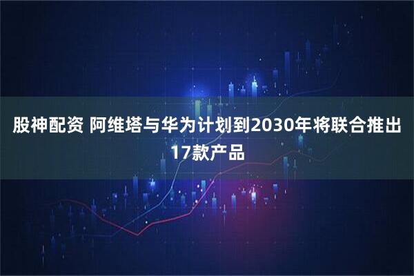 股神配资 阿维塔与华为计划到2030年将联合推出17款产品