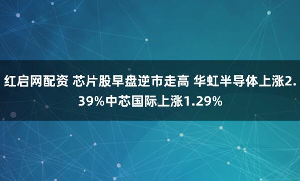 红启网配资 芯片股早盘逆市走高 华虹半导体上涨2.39%中芯国际上涨1.29%