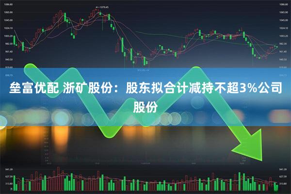 垒富优配 浙矿股份：股东拟合计减持不超3%公司股份