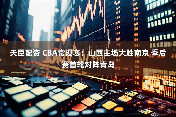 天臣配资 CBA常规赛：山西主场大胜南京 季后赛首轮对阵青岛